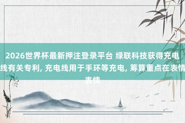 2026世界杯最新押注登录平台 绿联科技获得充电线有关专利， 充电线用于手环等充电， 筹算重点在表情