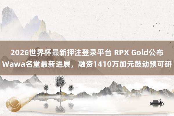 2026世界杯最新押注登录平台 RPX Gold公布Wawa名堂最新进展，融资1410万加元鼓动预可研