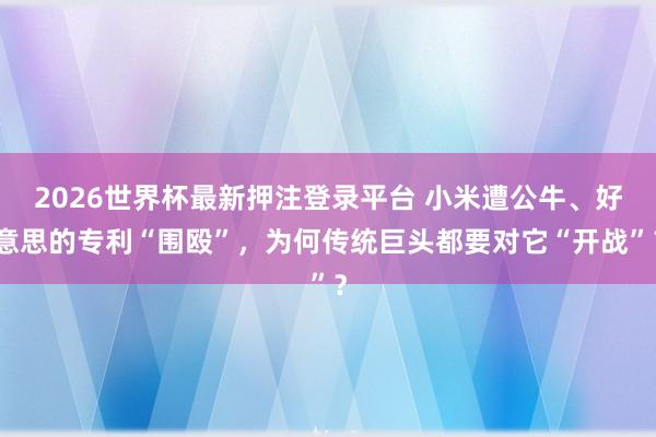 2026世界杯最新押注登录平台 小米遭公牛、好意思的专利“围殴”,为何传统巨头都要对它“开战”?