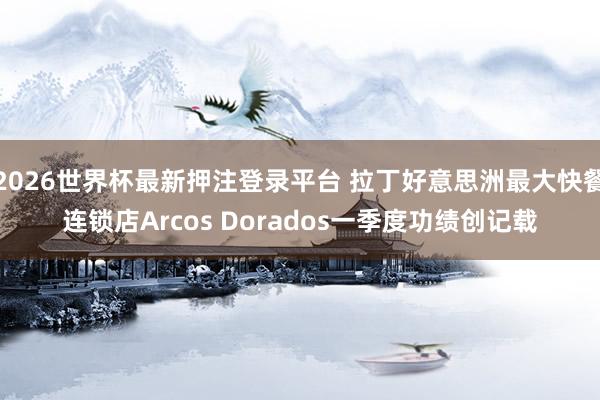 2026世界杯最新押注登录平台 拉丁好意思洲最大快餐连锁店Arcos Dorados一季度功绩创记载