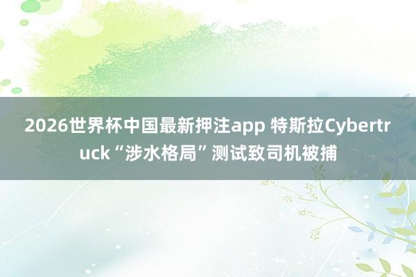 2026世界杯中国最新押注app 特斯拉Cybertruck“涉水格局”测试致司机被捕