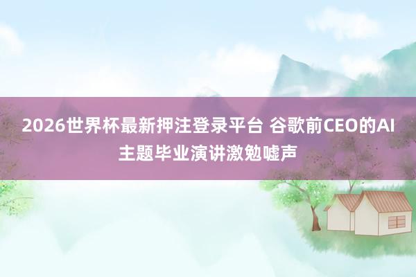 2026世界杯最新押注登录平台 谷歌前CEO的AI主题毕业演讲激勉嘘声