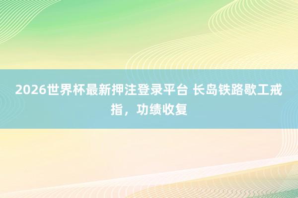 2026世界杯最新押注登录平台 长岛铁路歇工戒指，功绩收复