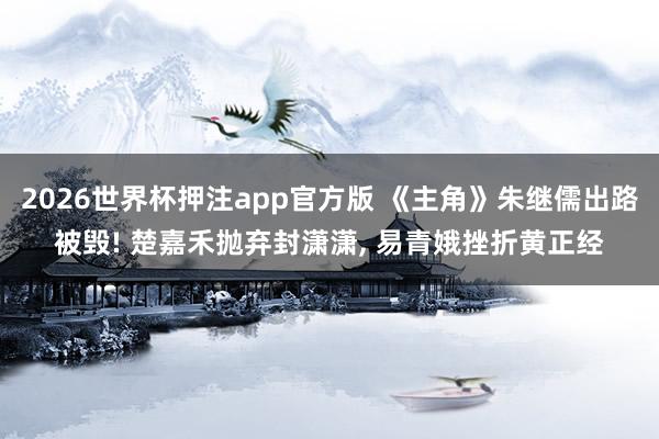 2026世界杯押注app官方版 《主角》朱继儒出路被毁! 楚嘉禾抛弃封潇潇, 易青娥挫折黄正经