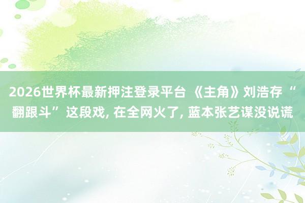 2026世界杯最新押注登录平台 《主角》刘浩存 “翻跟斗” 这段戏, 在全网火了, 蓝本张艺谋没说谎