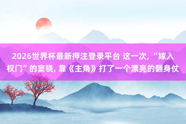2026世界杯最新押注登录平台 这一次, “嫁入权门”的窦骁, 靠《主角》打了一个漂亮的翻身仗