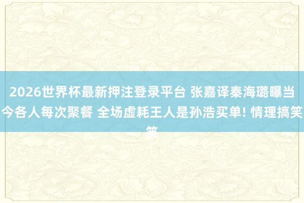 2026世界杯最新押注登录平台 张嘉译秦海璐曝当今各人每次聚餐 全场虚耗王人是孙浩买单! 情理搞笑