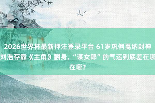 2026世界杯最新押注登录平台 61岁巩俐戛纳封神, 刘浩存靠《主角》翻身, “谋女郎”的气运到底差在哪?