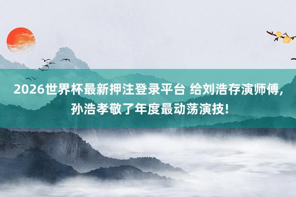 2026世界杯最新押注登录平台 给刘浩存演师傅, 孙浩孝敬了年度最动荡演技!