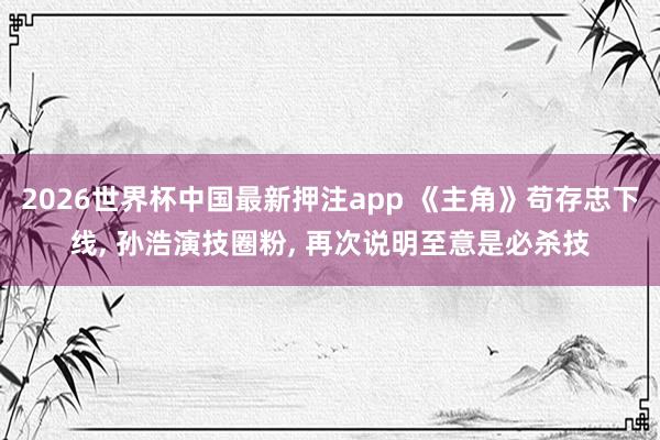2026世界杯中国最新押注app 《主角》苟存忠下线, 孙浩演技圈粉, 再次说明至意是必杀技