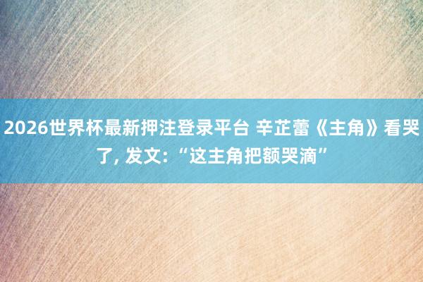 2026世界杯最新押注登录平台 辛芷蕾《主角》看哭了, 发文: “这主角把额哭滴”
