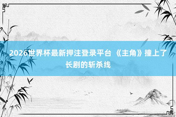 2026世界杯最新押注登录平台 《主角》撞上了长剧的斩杀线