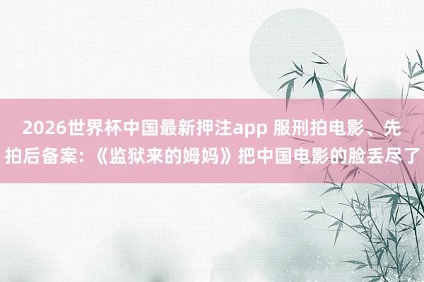 2026世界杯中国最新押注app 服刑拍电影、先拍后备案: 《监狱来的姆妈》把中国电影的脸丢尽了