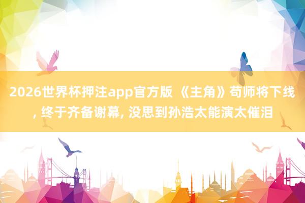2026世界杯押注app官方版 《主角》苟师将下线, 终于齐备谢幕, 没思到孙浩太能演太催泪