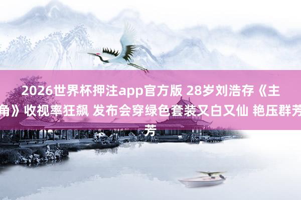2026世界杯押注app官方版 28岁刘浩存《主角》收视率狂飙 发布会穿绿色套装又白又仙 艳压群芳