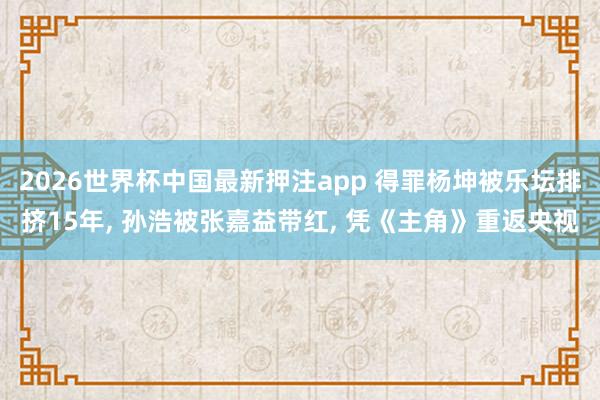 2026世界杯中国最新押注app 得罪杨坤被乐坛排挤15年, 孙浩被张嘉益带红, 凭《主角》重返央视