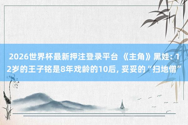 2026世界杯最新押注登录平台 《主角》黑娃: 12岁的王子铭是8年戏龄的10后, 妥妥的“扫地僧”