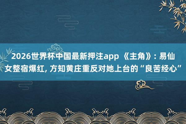2026世界杯中国最新押注app 《主角》: 易仙女整宿爆红, 方知黄庄重反对她上台的“良苦经心”