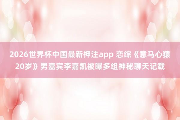 2026世界杯中国最新押注app 恋综《意马心猿20岁》男嘉宾李嘉凯被曝多组神秘聊天记载