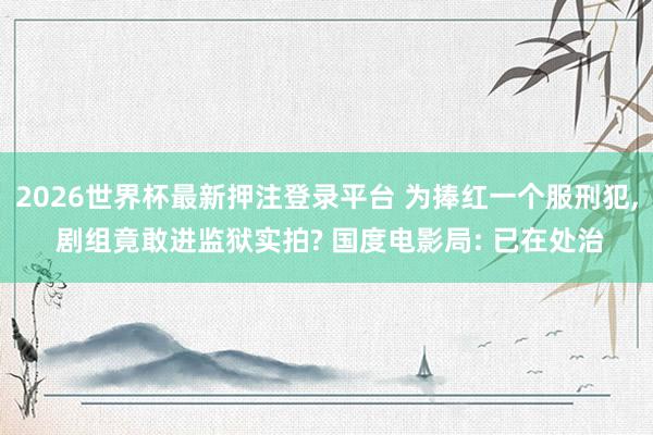 2026世界杯最新押注登录平台 为捧红一个服刑犯, 剧组竟敢进监狱实拍? 国度电影局: 已在处治