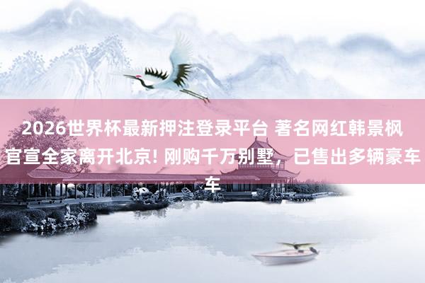 2026世界杯最新押注登录平台 著名网红韩景枫官宣全家离开北京! 刚购千万别墅，已售出多辆豪车