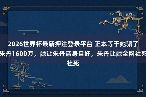 2026世界杯最新押注登录平台 正本等于她骗了朱丹1600万,她让朱丹洁身自好,朱丹让她全网社死