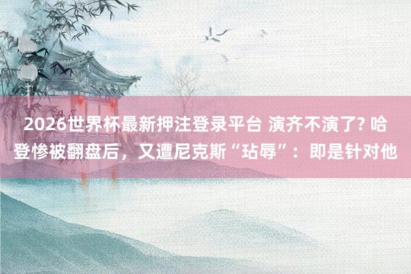 2026世界杯最新押注登录平台 演齐不演了? 哈登惨被翻盘后,又遭尼克斯“玷辱”:即是针对他