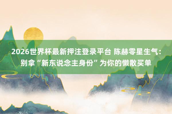 2026世界杯最新押注登录平台 陈赫零星生气:别拿“新东说念主身份”为你的懒散买单