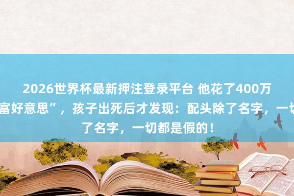 2026世界杯最新押注登录平台 他花了400万娶了个“白富好意思”，孩子出死后才发现：配头除了名字，一切都是假的！