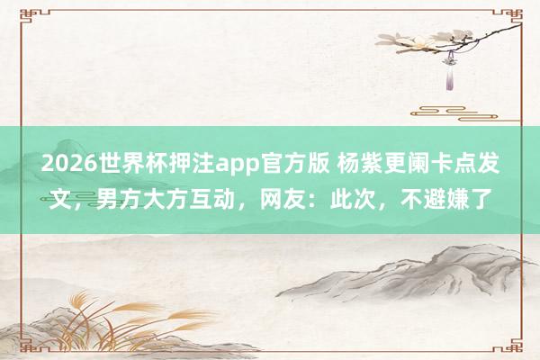 2026世界杯押注app官方版 杨紫更阑卡点发文,男方大方互动,网友:此次,不避嫌了