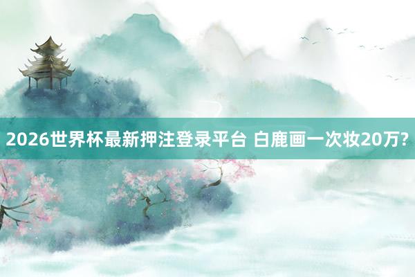 2026世界杯最新押注登录平台 白鹿画一次妆20万?