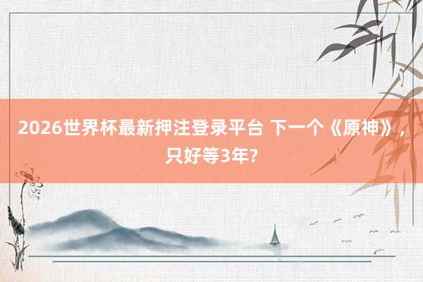 2026世界杯最新押注登录平台 下一个《原神》，只好等3年?