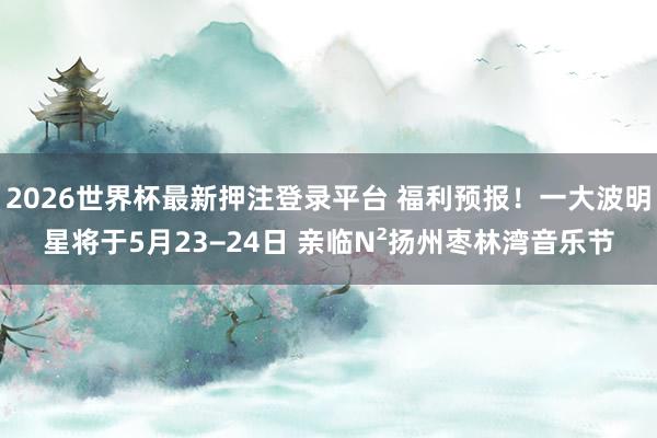 2026世界杯最新押注登录平台 福利预报!一大波明星将于5月23−24日 亲临N²扬州枣林湾音乐节