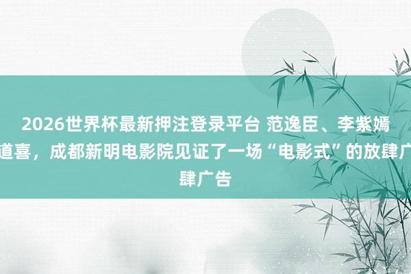 2026世界杯最新押注登录平台 范逸臣、李紫嫣送道喜,成都新明电影院见证了一场“电影式”的放肆广告