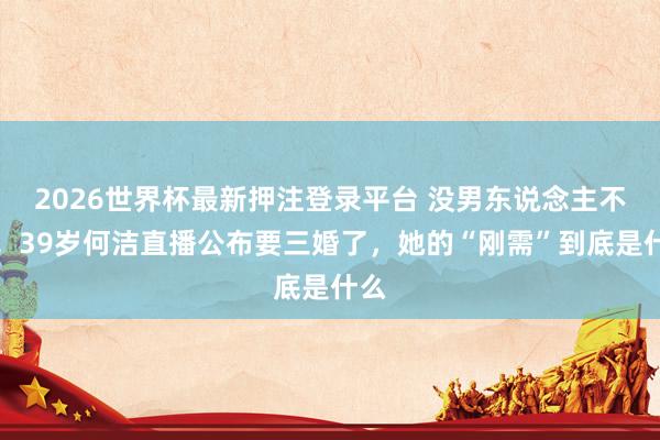 2026世界杯最新押注登录平台 没男东说念主不成!39岁何洁直播公布要三婚了,她的“刚需”到底是什么
