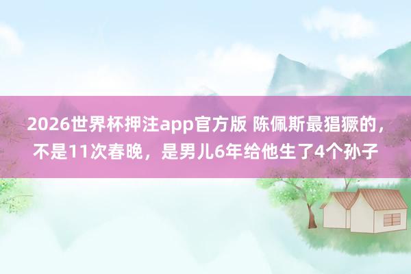 2026世界杯押注app官方版 陈佩斯最猖獗的,不是11次春晚,是男儿6年给他生了4个孙子