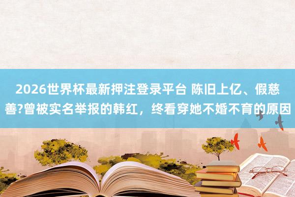 2026世界杯最新押注登录平台 陈旧上亿、假慈善?曾被实名举报的韩红,终看穿她不婚不育的原因