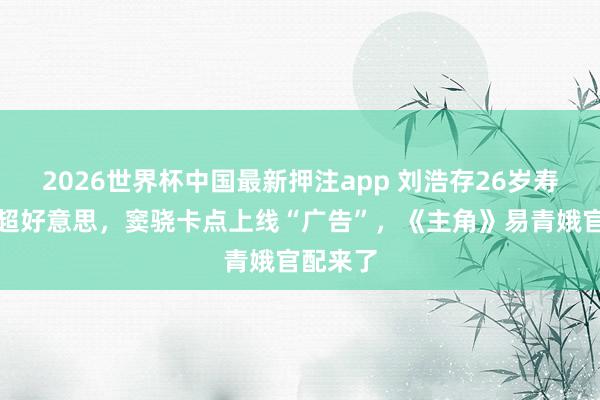 2026世界杯中国最新押注app 刘浩存26岁寿辰写照超好意思,窦骁卡点上线“广告”,《主角》易青娥官配来了