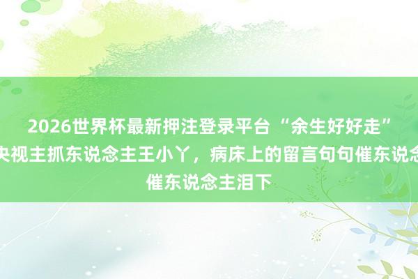 2026世界杯最新押注登录平台 “余生好好走”,闻明央视主抓东说念主王小丫,病床上的留言句句催东说念主泪下