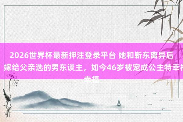 2026世界杯最新押注登录平台 她和靳东离异后，嫁给父亲选的男东谈主，如今46岁被宠成公主特幸福