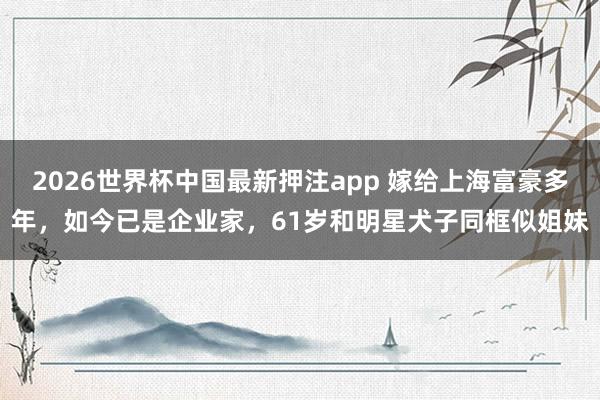 2026世界杯中国最新押注app 嫁给上海富豪多年,如今已是企业家,61岁和明星犬子同框似姐妹