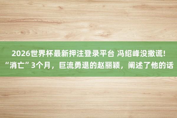 2026世界杯最新押注登录平台 冯绍峰没撒谎!“消亡”3个月,巨流勇退的赵丽颖,阐述了他的话