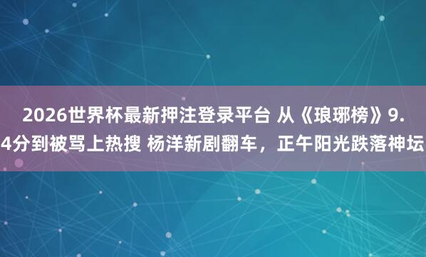 2026世界杯最新押注登录平台 从《琅琊榜》9.4分到被骂上热搜 杨洋新剧翻车,正午阳光跌落神坛