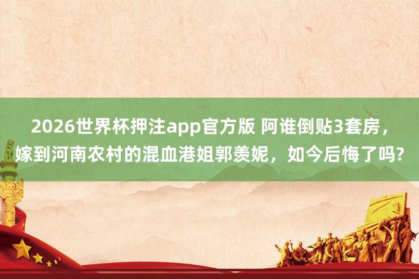 2026世界杯押注app官方版 阿谁倒贴3套房,嫁到河南农村的混血港姐郭羡妮,如今后悔了吗?