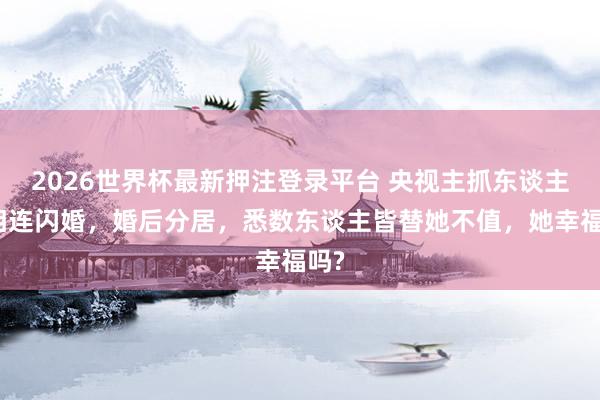 2026世界杯最新押注登录平台 央视主抓东谈主和相连闪婚,婚后分居,悉数东谈主皆替她不值,她幸福吗?