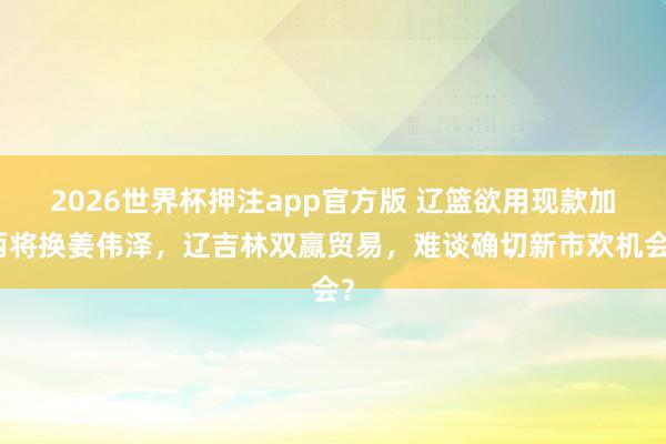 2026世界杯押注app官方版 辽篮欲用现款加两将换姜伟泽，辽吉林双赢贸易，难谈确切新市欢机会？