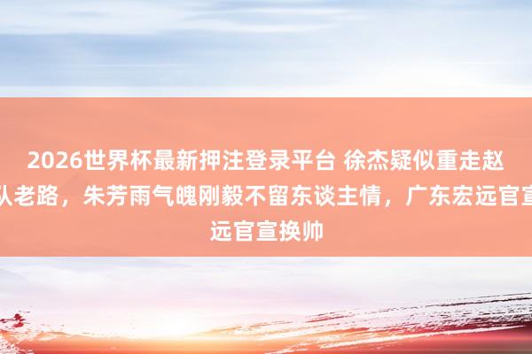2026世界杯最新押注登录平台 徐杰疑似重走赵睿离队老路，朱芳雨气魄刚毅不留东谈主情，广东宏远官宣换帅