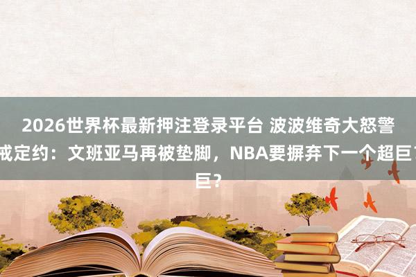 2026世界杯最新押注登录平台 波波维奇大怒警戒定约:文班亚马再被垫脚,NBA要摒弃下一个超巨?