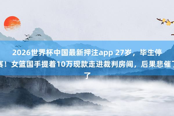 2026世界杯中国最新押注app 27岁，毕生停赛！女篮国手提着10万现款走进裁判房间，后果悲催了
