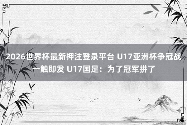 2026世界杯最新押注登录平台 U17亚洲杯争冠战一触即发 U17国足：为了冠军拼了